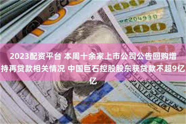 2023配资平台 本周十余家上市公司公告回购增持再贷款相关情况 中国巨石控股股东获贷款不超9亿