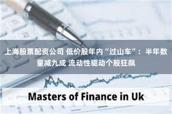 上海股票配资公司 低价股年内“过山车”：半年数量减九成 流动性驱动个股狂飙