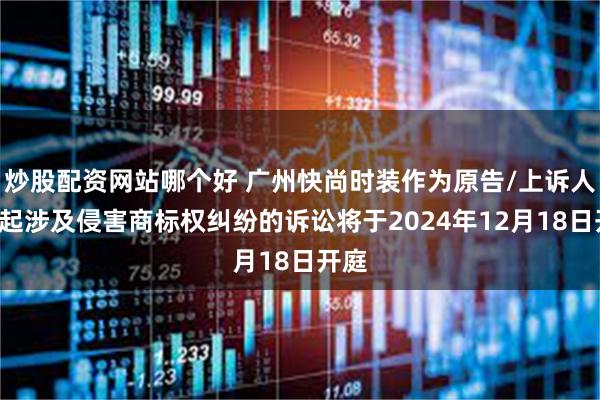 炒股配资网站哪个好 广州快尚时装作为原告/上诉人的4起涉及侵害商标权纠纷的诉讼将于2024年12月18日开庭