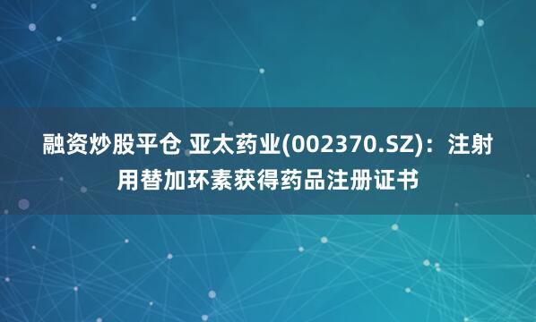 融资炒股平仓 亚太药业(002370.SZ)：注射用替加环素获得药品注册证书