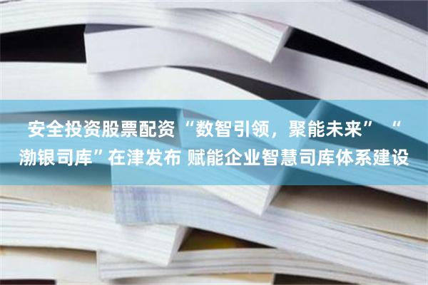 安全投资股票配资 “数智引领，聚能未来”  “渤银司库”在津发布 赋能企业智慧司库体系建设