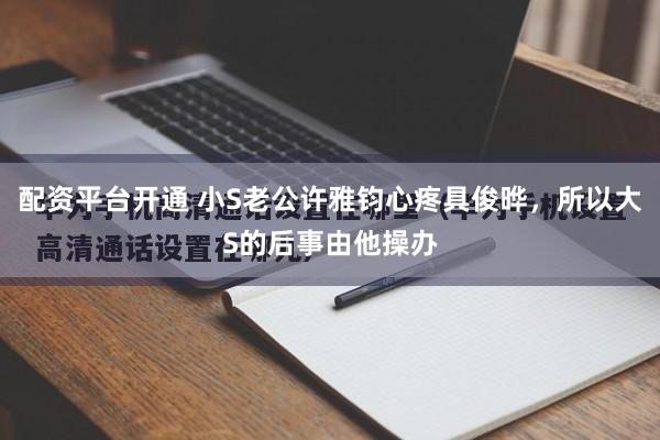 配资平台开通 小S老公许雅钧心疼具俊晔，所以大S的后事由他操办