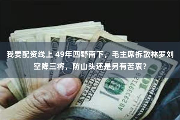 我要配资线上 49年四野南下，毛主席拆散林罗刘空降三将，防山头还是另有苦衷？