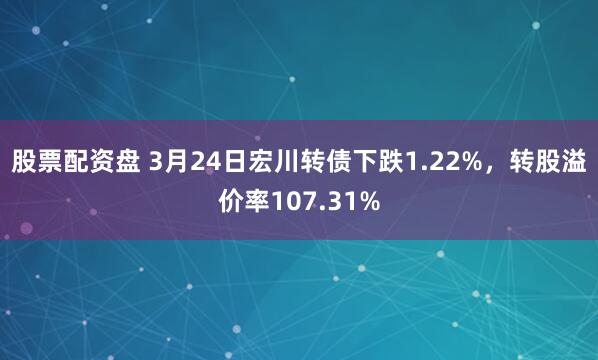 股票配资盘 3月24日宏川转债下跌1.22%，转股溢价率107.31%