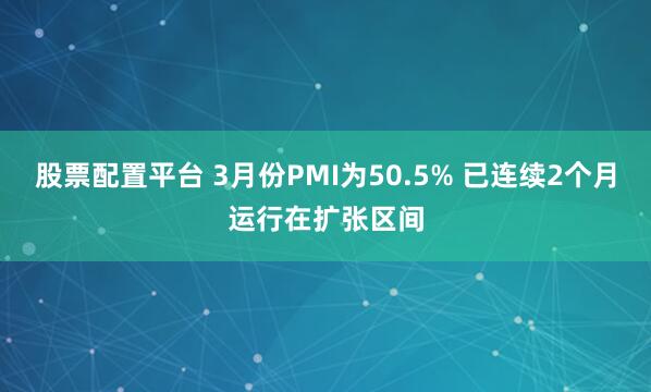 股票配置平台 3月份PMI为50.5% 已连续2个月运行在扩张区间