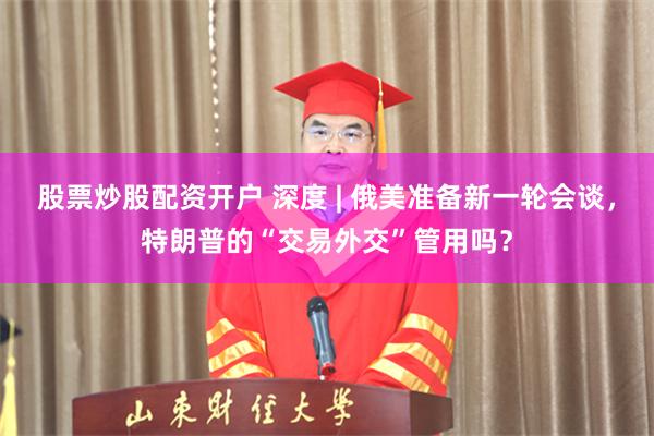 股票炒股配资开户 深度 | 俄美准备新一轮会谈，特朗普的“交易外交”管用吗？