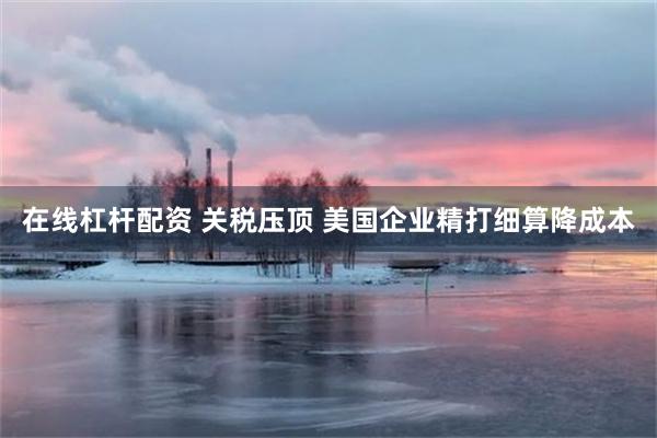 在线杠杆配资 关税压顶 美国企业精打细算降成本