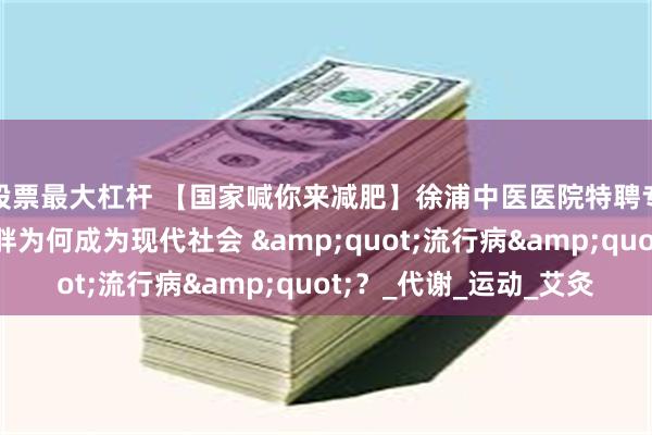 股票最大杠杆 【国家喊你来减肥】徐浦中医医院特聘专家施茵：痰湿型肥胖为何成为现代社会 &quot;流行病&quot;？_代谢_运动_艾灸