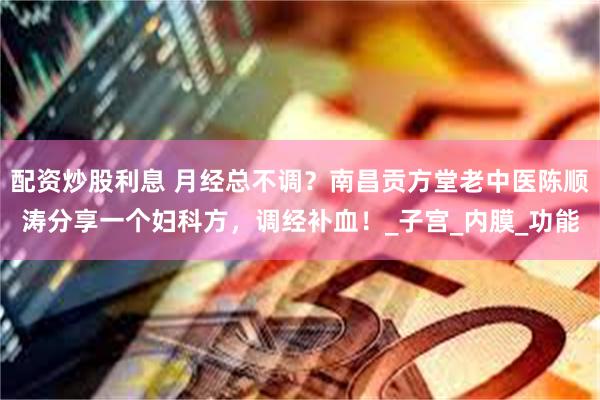 配资炒股利息 月经总不调？南昌贡方堂老中医陈顺涛分享一个妇科方，调经补血！_子宫_内膜_功能