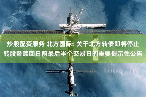 炒股配资服务 北方国际: 关于北方转债即将停止转股暨赎回日前最后半个交易日的重要提示性公告