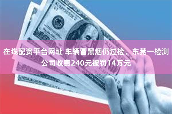 在线配资平台网址 车辆冒黑烟仍过检，东莞一检测公司收费240元被罚14万元