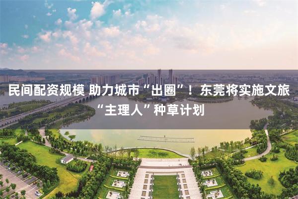 民间配资规模 助力城市“出圈”！东莞将实施文旅“主理人”种草计划