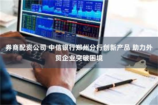 券商配资公司 中信银行郑州分行创新产品 助力外贸企业突破困境