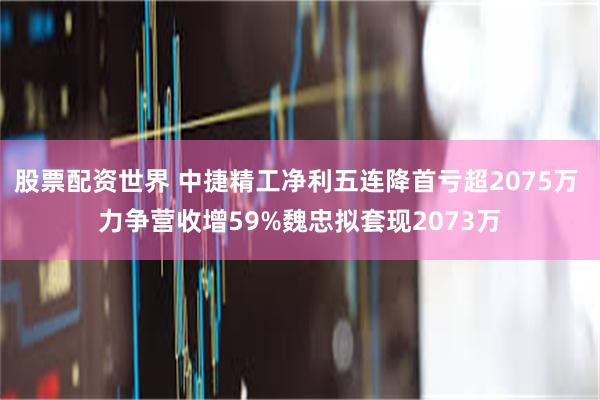 股票配资世界 中捷精工净利五连降首亏超2075万 力争营收增59%魏忠拟套现2073万