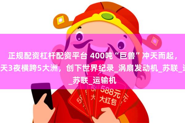 正规配资杠杆配资平台 400吨“巨兽”冲天而起，连飞3天3夜横跨5大洲，创下世界纪录_涡扇发动机_苏联_运输机