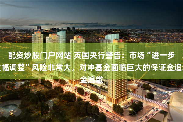 配资炒股门户网站 英国央行警告：市场“进一步大幅调整”风险非常大，对冲基金面临巨大的保证金追缴
