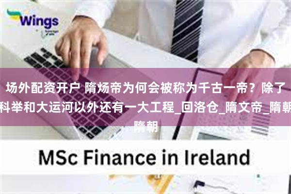 场外配资开户 隋炀帝为何会被称为千古一帝？除了科举和大运河以外还有一大工程_回洛仓_隋文帝_隋朝