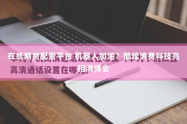 在线期货配资平台 机器人加油？酷炫消费科技亮相消博会
