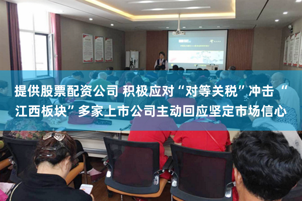 提供股票配资公司 积极应对“对等关税”冲击 “江西板块”多家上市公司主动回应坚定市场信心