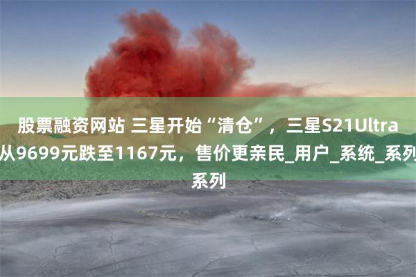 股票融资网站 三星开始“清仓”，三星S21Ultra从9699元跌至1167元，售价更亲民_用户_系统_系列