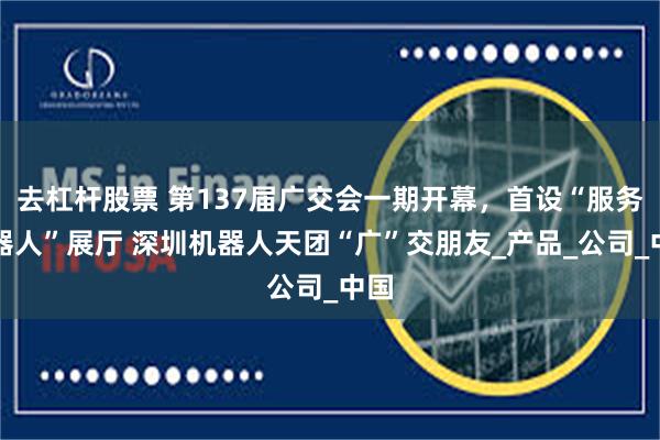 去杠杆股票 第137届广交会一期开幕，首设“服务机器人”展厅 深圳机器人天团“广”交朋友_产品_公司_中国