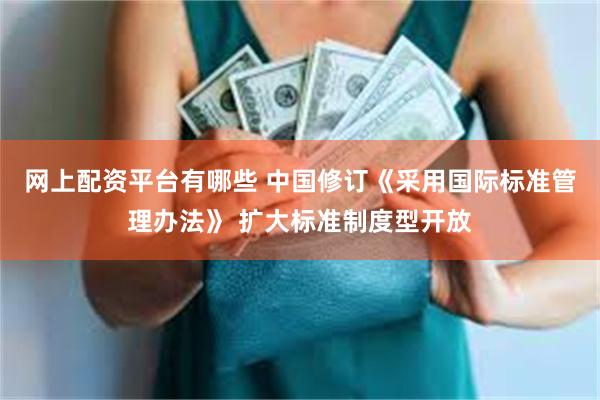 网上配资平台有哪些 中国修订《采用国际标准管理办法》 扩大标准制度型开放