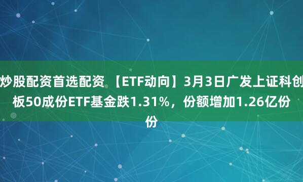 炒股配资首选配资 【ETF动向】3月3日广发上证科创板50成份ETF基金跌1.31%，份额增加1.26亿份