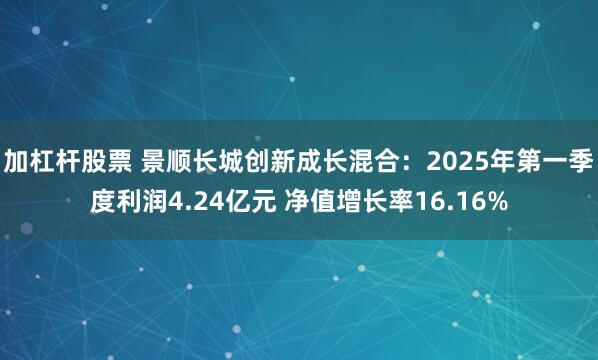 加杠杆股票 景顺长城创新成长混合：2025年第一季度利润4.24亿元 净值增长率16.16%