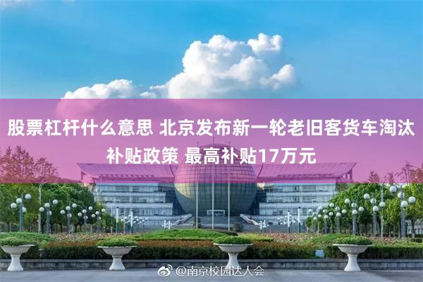 股票杠杆什么意思 北京发布新一轮老旧客货车淘汰补贴政策 最高补贴17万元