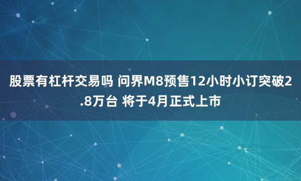 股票有杠杆交易吗 问界M8预售12小时小订突破2.8万台 将于4月正式上市