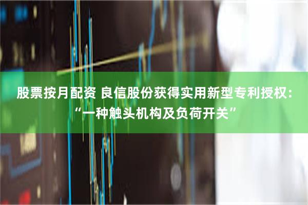 股票按月配资 良信股份获得实用新型专利授权：“一种触头机构及负荷开关”