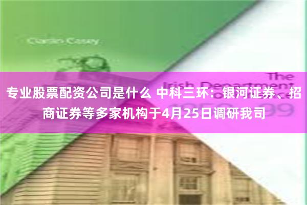 专业股票配资公司是什么 中科三环：银河证券、招商证券等多家机构于4月25日调研我司