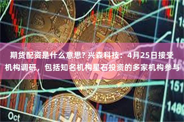 期货配资是什么意思? 兴森科技：4月25日接受机构调研，包括知名机构星石投资的多家机构参与