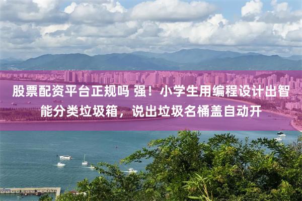 股票配资平台正规吗 强！小学生用编程设计出智能分类垃圾箱，说出垃圾名桶盖自动开