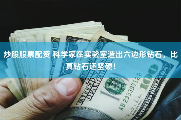 炒股股票配资 科学家在实验室造出六边形钻石，比真钻石还坚硬！