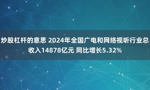 炒股杠杆的意思 2024年全国广电和网络视听行业总收入14878亿元 同比增长5.32%