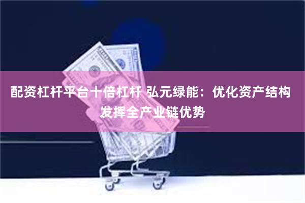 配资杠杆平台十倍杠杆 弘元绿能：优化资产结构 发挥全产业链优势