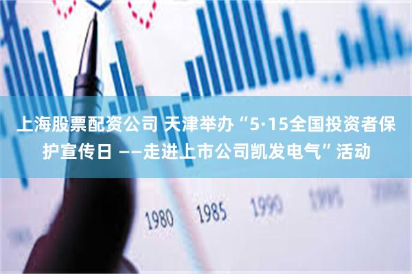 上海股票配资公司 天津举办“5·15全国投资者保护宣传日 ——走进上市公司凯发电气”活动