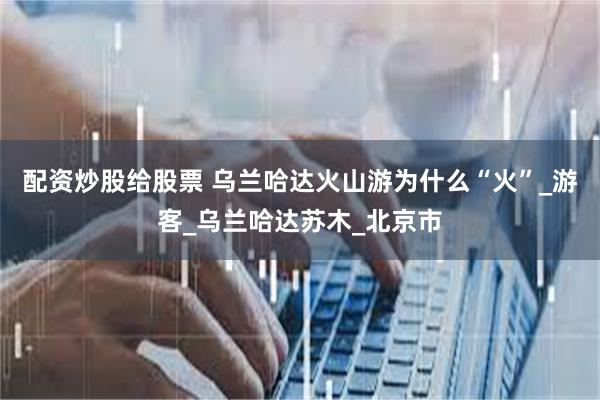 配资炒股给股票 乌兰哈达火山游为什么“火”_游客_乌兰哈达苏木_北京市