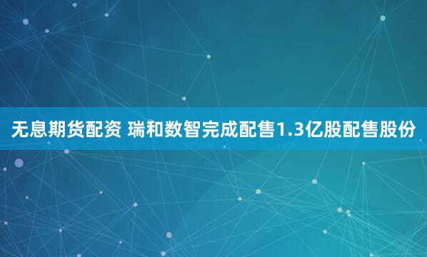 无息期货配资 瑞和数智完成配售1.3亿股配售股份