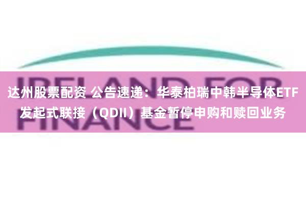 达州股票配资 公告速递：华泰柏瑞中韩半导体ETF发起式联接（QDII）基金暂停申购和赎回业务
