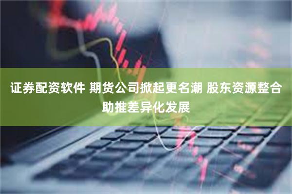 证券配资软件 期货公司掀起更名潮 股东资源整合助推差异化发展
