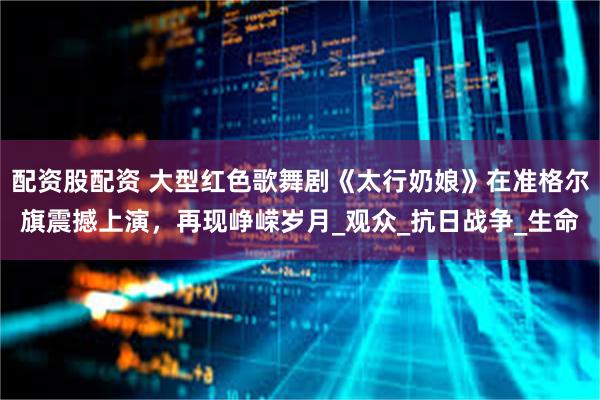 配资股配资 大型红色歌舞剧《太行奶娘》在准格尔旗震撼上演，再现峥嵘岁月_观众_抗日战争_生命