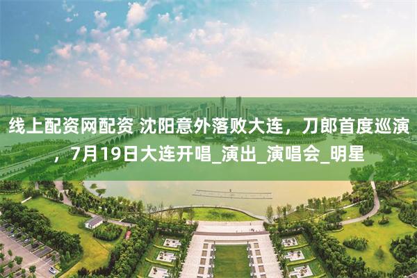 线上配资网配资 沈阳意外落败大连，刀郎首度巡演，7月19日大连开唱_演出_演唱会_明星