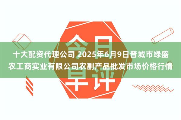 十大配资代理公司 2025年6月9日晋城市绿盛农工商实业有限公司农副产品批发市场价格行情