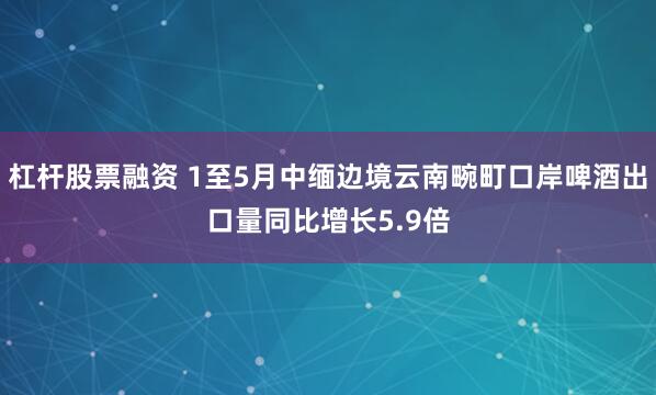 杠杆股票融资 1至5月中缅边境云南畹町口岸啤酒出口量同比增长5.9倍