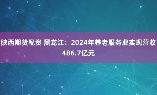 陕西期货配资 黑龙江：2024年养老服务业实现营收486.7亿元