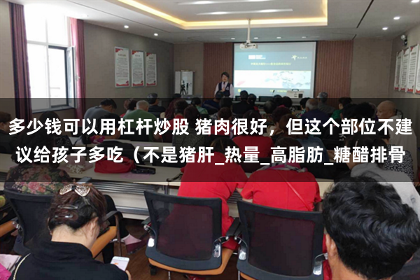 多少钱可以用杠杆炒股 猪肉很好，但这个部位不建议给孩子多吃（不是猪肝_热量_高脂肪_糖醋排骨