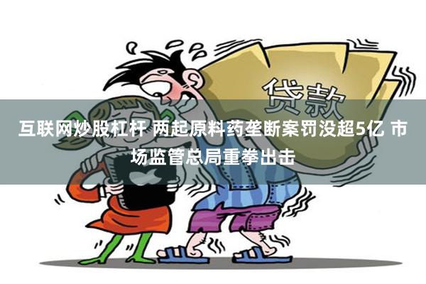 互联网炒股杠杆 两起原料药垄断案罚没超5亿 市场监管总局重拳出击