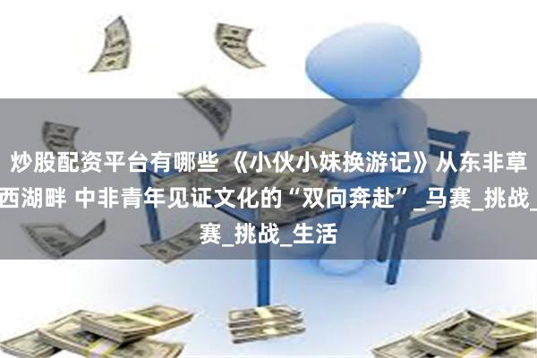炒股配资平台有哪些 《小伙小妹换游记》从东非草原到西湖畔 中非青年见证文化的“双向奔赴”_马赛_挑战_生活